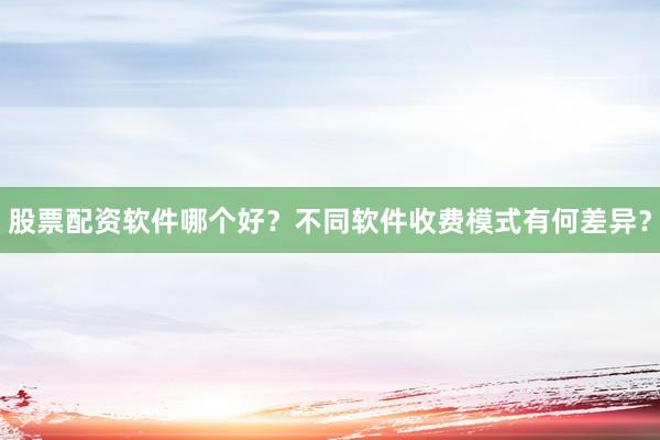 股票配资软件哪个好？不同软件收费模式有何差异？