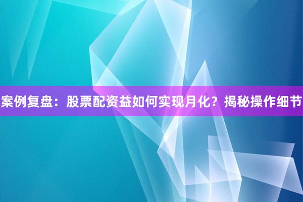 案例复盘：股票配资益如何实现月化？揭秘操作细节
