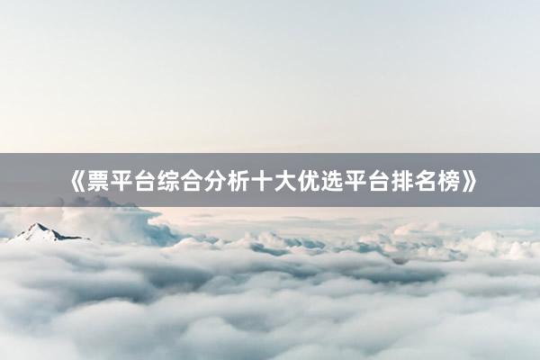 《票平台综合分析十大优选平台排名榜》