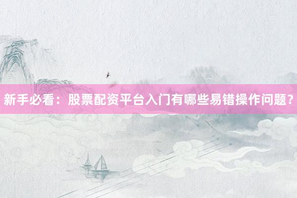 新手必看：股票配资平台入门有哪些易错操作问题？