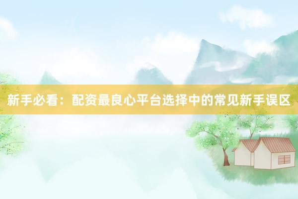 新手必看：配资最良心平台选择中的常见新手误区