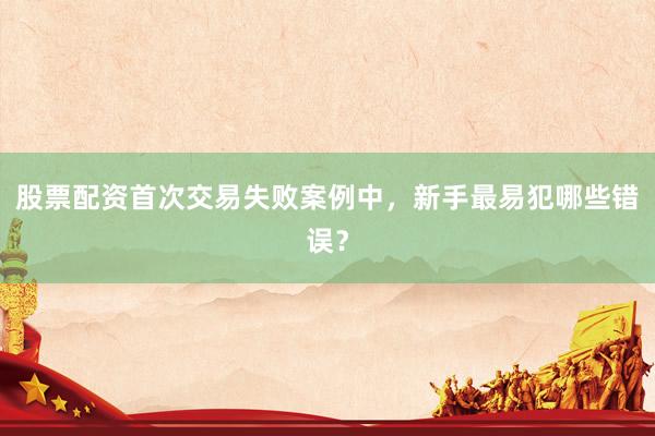 股票配资首次交易失败案例中，新手最易犯哪些错误？