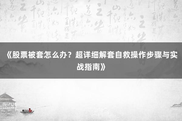 《股票被套怎么办？超详细解套自救操作步骤与实战指南》
