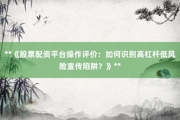**《股票配资平台操作评价：如何识别高杠杆低风险宣传陷阱？》**