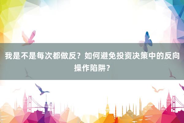 我是不是每次都做反？如何避免投资决策中的反向操作陷阱？