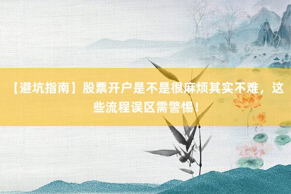 【避坑指南】股票开户是不是很麻烦其实不难，这些流程误区需警惕！