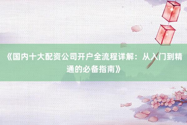 《国内十大配资公司开户全流程详解：从入门到精通的必备指南》