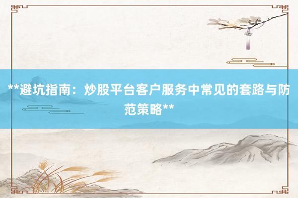 **避坑指南：炒股平台客户服务中常见的套路与防范策略**