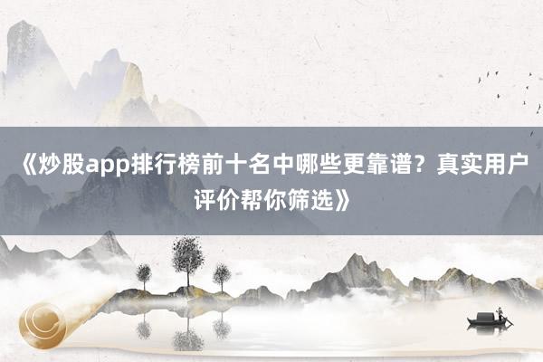 《炒股app排行榜前十名中哪些更靠谱？真实用户评价帮你筛选》
