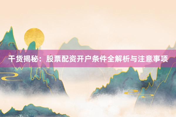 干货揭秘：股票配资开户条件全解析与注意事项