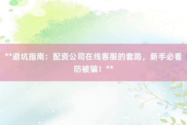 **避坑指南：配资公司在线客服的套路，新手必看防被骗！**