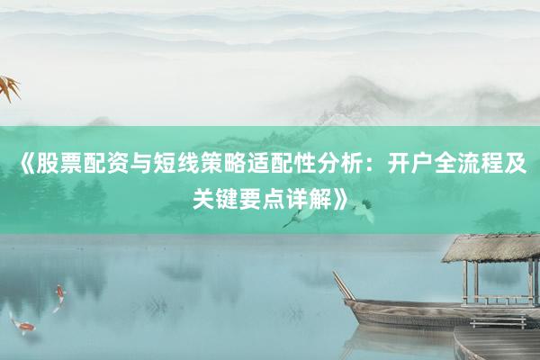 《股票配资与短线策略适配性分析：开户全流程及关键要点详解》