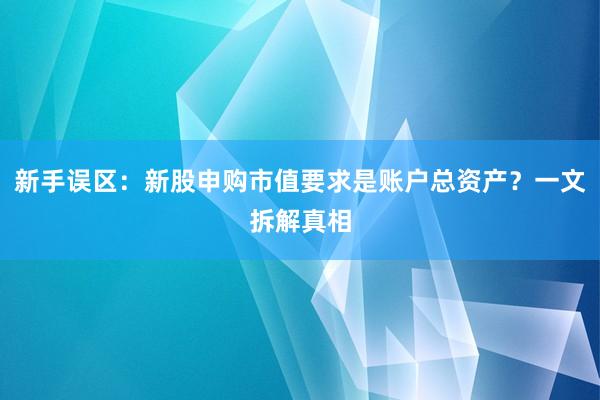 新手误区：新股申购市值要求是账户总资产？一文拆解真相