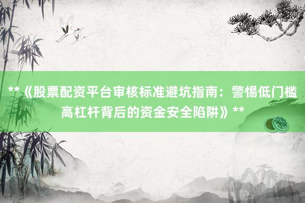 **《股票配资平台审核标准避坑指南：警惕低门槛高杠杆背后的资金安全陷阱》**