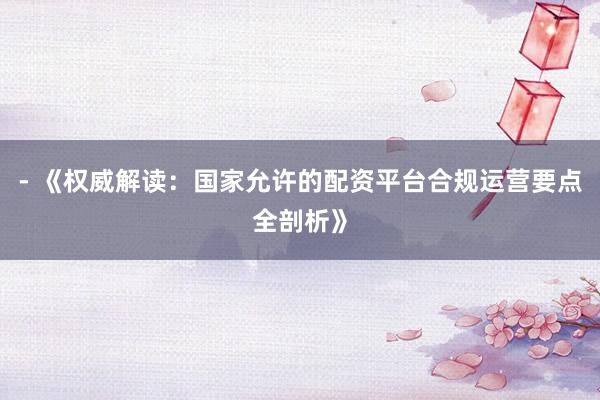 - 《权威解读：国家允许的配资平台合规运营要点全剖析》