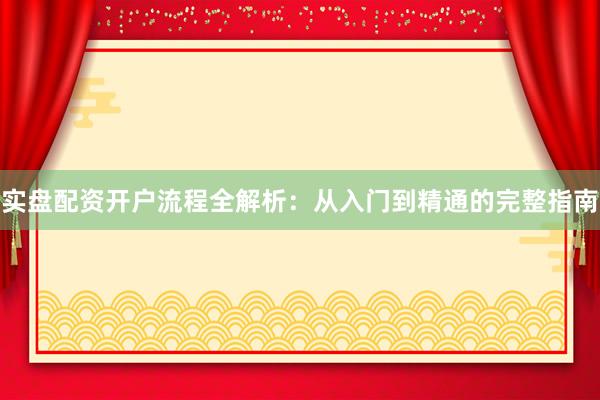 实盘配资开户流程全解析：从入门到精通的完整指南