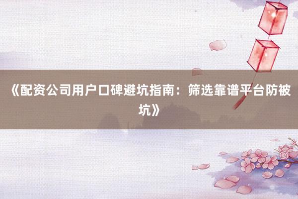 《配资公司用户口碑避坑指南：筛选靠谱平台防被坑》