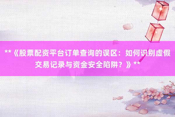 **《股票配资平台订单查询的误区：如何识别虚假交易记录与资金安全陷阱？》**