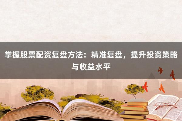 掌握股票配资复盘方法：精准复盘，提升投资策略与收益水平