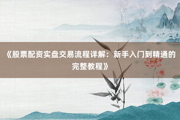《股票配资实盘交易流程详解：新手入门到精通的完整教程》