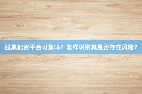 股票配资平台可靠吗？怎样识别其是否存在风险？