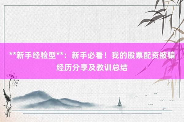 **新手经验型**：新手必看！我的股票配资被骗经历分享及教训总结