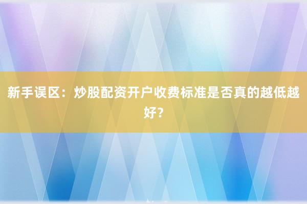 新手误区：炒股配资开户收费标准是否真的越低越好？