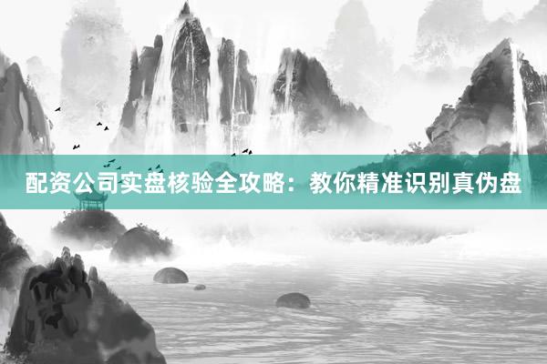配资公司实盘核验全攻略：教你精准识别真伪盘