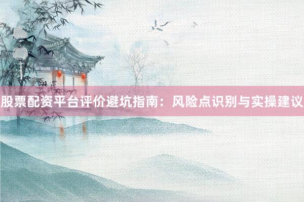 股票配资平台评价避坑指南：风险点识别与实操建议