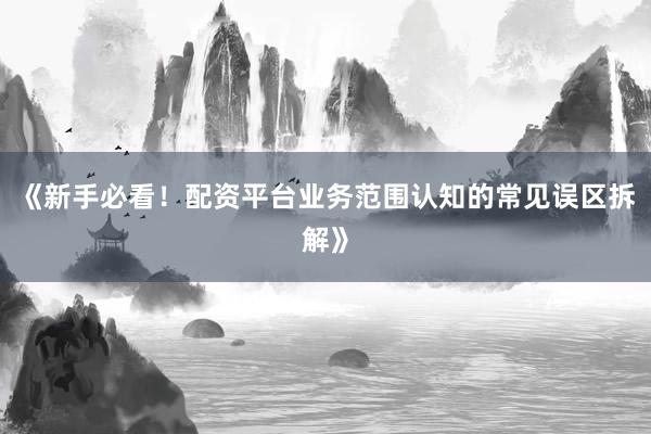 《新手必看！配资平台业务范围认知的常见误区拆解》