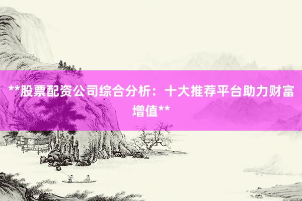 **股票配资公司综合分析：十大推荐平台助力财富增值**