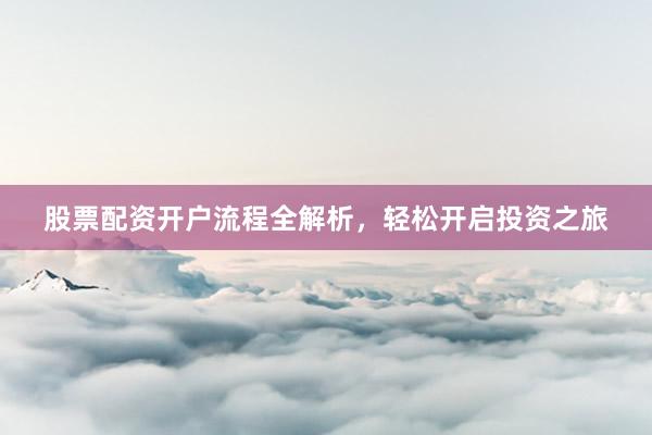 股票配资开户流程全解析，轻松开启投资之旅