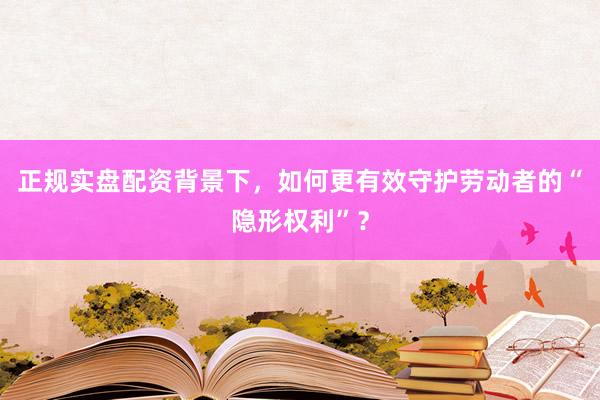 正规实盘配资背景下，如何更有效守护劳动者的“隐形权利”？