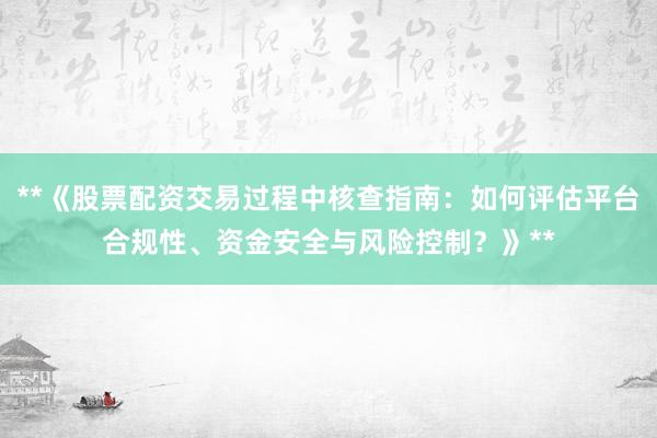 **《股票配资交易过程中核查指南：如何评估平台合规性、资金安全与风险控制？》**