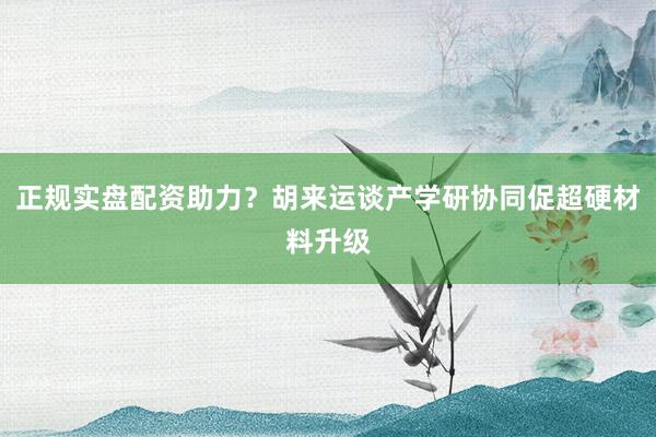 正规实盘配资助力？胡来运谈产学研协同促超硬材料升级