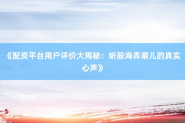 《配资平台用户评价大揭秘:听股海弄潮儿的真实心声》