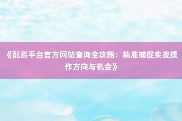 《配资平台官方网站查询全攻略：精准捕捉实战操作方向与机会》